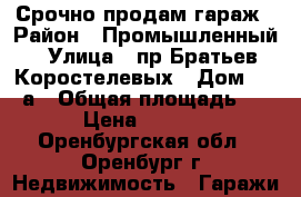 Срочно продам гараж › Район ­ Промышленный › Улица ­ пр.Братьев Коростелевых › Дом ­ 28/а › Общая площадь ­ 18 › Цена ­ 80 000 - Оренбургская обл., Оренбург г. Недвижимость » Гаражи   